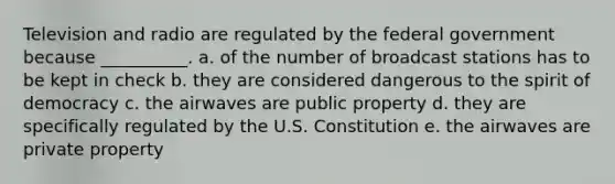 Television and radio are regulated by the federal government because __________. a. of the number of broadcast stations has to be kept in check b. they are considered dangerous to the spirit of democracy c. the airwaves are public property d. they are specifically regulated by the U.S. Constitution e. the airwaves are private property