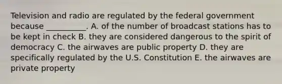 Television and radio are regulated by the federal government because __________. A. of the number of broadcast stations has to be kept in check B. they are considered dangerous to the spirit of democracy C. the airwaves are public property D. they are specifically regulated by the U.S. Constitution E. the airwaves are private property