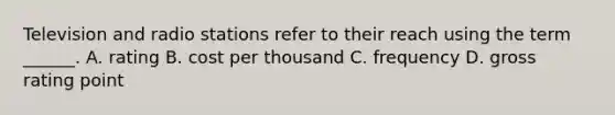 Television and radio stations refer to their reach using the term ______. A. rating B. cost per thousand C. frequency D. gross rating point