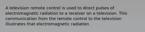 A television remote control is used to direct pulses of electromagnetic radiation to a receiver on a television. This communication from the remote control to the television illustrates that electromagnetic radiation