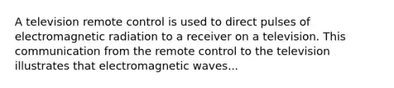 A television remote control is used to direct pulses of electromagnetic radiation to a receiver on a television. This communication from the remote control to the television illustrates that electromagnetic waves...