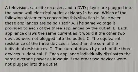 A television, satellite receiver, and a DVD player are plugged into the same wall electrical outlet at Nancy?s house. Which of the following statements concerning this situation is false when these appliances are being used? A. The same voltage is provided to each of the three appliances by the outlet. B. Each appliance draws the same current as it would if the other two devices were not plugged into the outlet. C. The equivalent resistance of the three devices is <a href='https://www.questionai.com/knowledge/k7BtlYpAMX-less-than' class='anchor-knowledge'>less than</a> the sum of the individual resistances. D. The current drawn by each of the three devices is identical. E. Each appliance individually dissipates the same average power as it would if the other two devices were not plugged into the outlet.