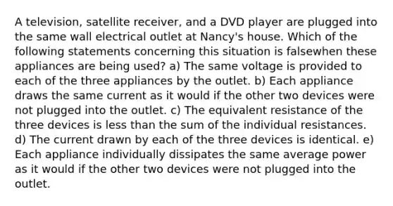 A television, satellite receiver, and a DVD player are plugged into the same wall electrical outlet at Nancy's house. Which of the following statements concerning this situation is falsewhen these appliances are being used? a) The same voltage is provided to each of the three appliances by the outlet. b) Each appliance draws the same current as it would if the other two devices were not plugged into the outlet. c) The equivalent resistance of the three devices is less than the sum of the individual resistances. d) The current drawn by each of the three devices is identical. e) Each appliance individually dissipates the same average power as it would if the other two devices were not plugged into the outlet.