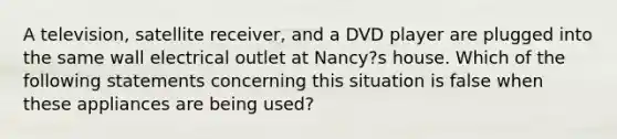 A television, satellite receiver, and a DVD player are plugged into the same wall electrical outlet at Nancy?s house. Which of the following statements concerning this situation is false when these appliances are being used?