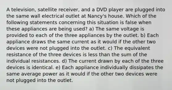 A television, satellite receiver, and a DVD player are plugged into the same wall electrical outlet at Nancy's house. Which of the following statements concerning this situation is false when these appliances are being used? a) The same voltage is provided to each of the three appliances by the outlet. b) Each appliance draws the same current as it would if the other two devices were not plugged into the outlet. c) The equivalent resistance of the three devices is less than the sum of the individual resistances. d) The current drawn by each of the three devices is identical. e) Each appliance individually dissipates the same average power as it would if the other two devices were not plugged into the outlet.