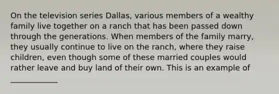 On the television series Dallas, various members of a wealthy family live together on a ranch that has been passed down through the generations. When members of the family marry, they usually continue to live on the ranch, where they raise children, even though some of these married couples would rather leave and buy land of their own. This is an example of ____________