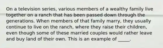 On a television series, various members of a wealthy family live together on a ranch that has been passed down through the generations. When members of that family marry, they usually continue to live on the ranch, where they raise their children, even though some of these married couples would rather leave and buy land of their own. This is an example of _____.