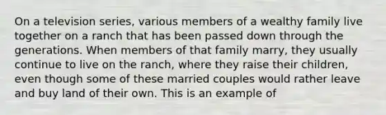 On a television series, various members of a wealthy family live together on a ranch that has been passed down through the generations. When members of that family marry, they usually continue to live on the ranch, where they raise their children, even though some of these married couples would rather leave and buy land of their own. This is an example of