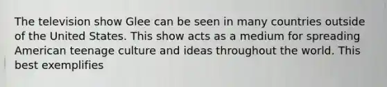 The television show Glee can be seen in many countries outside of the United States. This show acts as a medium for spreading American teenage culture and ideas throughout the world. This best exemplifies