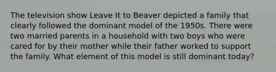 The television show Leave It to Beaver depicted a family that clearly followed the dominant model of the 1950s. There were two married parents in a household with two boys who were cared for by their mother while their father worked to support the family. What element of this model is still dominant today?