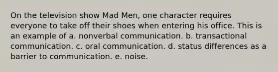 On the television show Mad Men, one character requires everyone to take off their shoes when entering his office. This is an example of a. nonverbal communication. b. transactional communication. c. oral communication. d. status differences as a barrier to communication. e. noise.