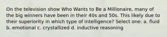 On the television show Who Wants to Be a Millionaire, many of the big winners have been in their 40s and 50s. This likely due to their superiority in which type of intelligence? Select one: a. fluid b. emotional c. crystallized d. inductive reasoning