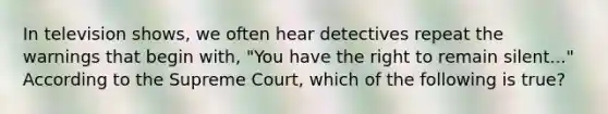 In television shows, we often hear detectives repeat the warnings that begin with, "You have the right to remain silent..." According to the Supreme Court, which of the following is true?