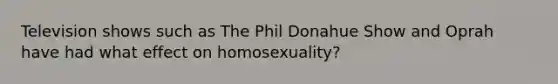 Television shows such as The Phil Donahue Show and Oprah have had what effect on homosexuality?