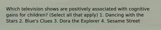Which television shows are positively associated with cognitive gains for children? (Select all that apply) 1. Dancing with the Stars 2. Blue's Clues 3. Dora the Explorer 4. Sesame Street