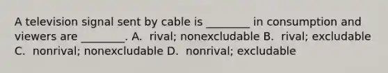 A television signal sent by cable is​ ________ in consumption and viewers are​ ________. A. ​ rival; nonexcludable B. ​ rival; excludable C. ​ nonrival; nonexcludable D. ​ nonrival; excludable