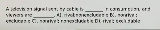 A television signal sent by cable is ________ in consumption, and viewers are _________. A). rival;nonexcludable B). nonrival; excludable C). nonrival; nonexcludable D). rival; excludable