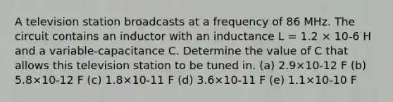 A television station broadcasts at a frequency of 86 MHz. The circuit contains an inductor with an inductance L = 1.2 × 10-6 H and a variable-capacitance C. Determine the value of C that allows this television station to be tuned in. (a) 2.9×10-12 F (b) 5.8×10-12 F (c) 1.8×10-11 F (d) 3.6×10-11 F (e) 1.1×10-10 F