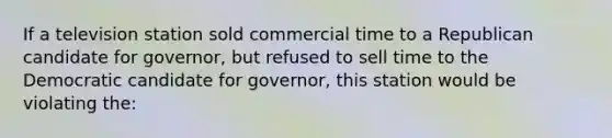 If a television station sold commercial time to a Republican candidate for governor, but refused to sell time to the Democratic candidate for governor, this station would be violating the: