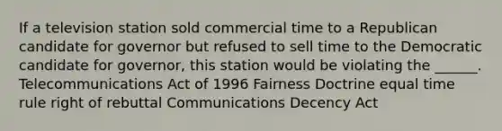 If a television station sold commercial time to a Republican candidate for governor but refused to sell time to the Democratic candidate for governor, this station would be violating the ______. Telecommunications Act of 1996 Fairness Doctrine equal time rule right of rebuttal Communications Decency Act