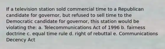 If a television station sold commercial time to a Republican candidate for governor, but refused to sell time to the Democratic candidate for governor, this station would be violating the: a. Telecommunications Act of 1996 b. fairness doctrine c. equal time rule d. right of rebuttal e. Communications Decency Act