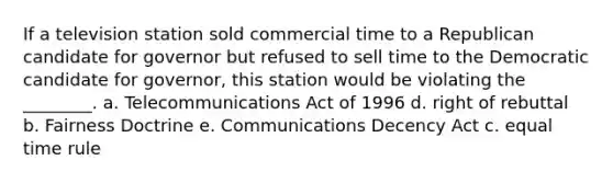 If a television station sold commercial time to a Republican candidate for governor but refused to sell time to the Democratic candidate for governor, this station would be violating the ________. a. Telecommunications Act of 1996 d. right of rebuttal b. Fairness Doctrine e. Communications Decency Act c. equal time rule