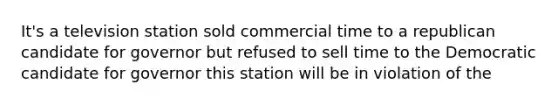 It's a television station sold commercial time to a republican candidate for governor but refused to sell time to the Democratic candidate for governor this station will be in violation of the