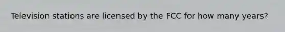 Television stations are licensed by the FCC for how many years?