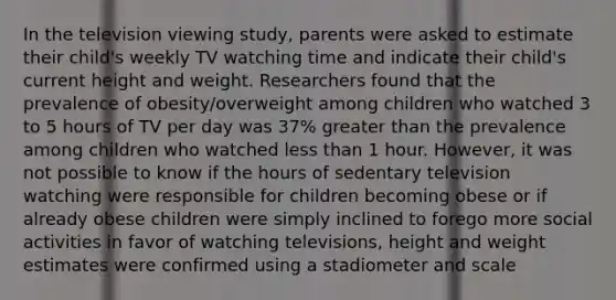 In the television viewing study, parents were asked to estimate their child's weekly TV watching time and indicate their child's current height and weight. Researchers found that the prevalence of obesity/overweight among children who watched 3 to 5 hours of TV per day was 37% greater than the prevalence among children who watched less than 1 hour. However, it was not possible to know if the hours of sedentary television watching were responsible for children becoming obese or if already obese children were simply inclined to forego more social activities in favor of watching televisions, height and weight estimates were confirmed using a stadiometer and scale