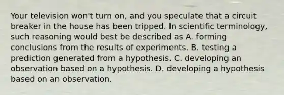 Your television won't turn on, and you speculate that a circuit breaker in the house has been tripped. In scientific terminology, such reasoning would best be described as A. forming conclusions from the results of experiments. B. testing a prediction generated from a hypothesis. C. developing an observation based on a hypothesis. D. developing a hypothesis based on an observation.