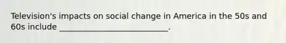 Television's impacts on social change in America in the 50s and 60s include ___________________________.