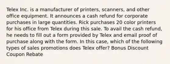 Telex Inc. is a manufacturer of printers, scanners, and other office equipment. It announces a cash refund for corporate purchases in large quantities. Rick purchases 20 color printers for his office from Telex during this sale. To avail the cash refund, he needs to fill out a form provided by Telex and email proof of purchase along with the form. In this case, which of the following types of sales promotions does Telex offer? Bonus Discount Coupon Rebate