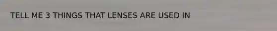 TELL ME 3 THINGS THAT LENSES ARE USED IN