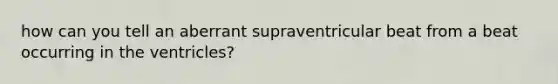 how can you tell an aberrant supraventricular beat from a beat occurring in the ventricles?