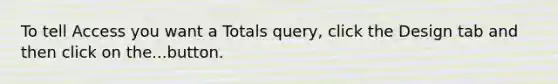 To tell Access you want a Totals query, click the Design tab and then click on the...button.