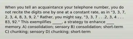 When you tell an acquaintance your telephone number, you do not recite the digits one by one at a constant rate, as in "3, 3, 7, 2, 3, 4, 8, 3, 9, 2." Rather, you might say, "3, 3, 7 . . .2, 3, 4 . . . 83, 92." This exemplifies _____, a strategy to enhance ____ memory. A) consolidation; sensory B) consolidation; short-term C) chunking; sensory D) chunking; short-term