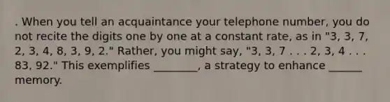 . When you tell an acquaintance your telephone number, you do not recite the digits one by one at a constant rate, as in "3, 3, 7, 2, 3, 4, 8, 3, 9, 2." Rather, you might say, "3, 3, 7 . . . 2, 3, 4 . . . 83, 92." This exemplifies ________, a strategy to enhance ______ memory.