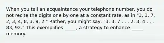 When you tell an acquaintance your telephone number, you do not recite the digits one by one at a constant rate, as in "3, 3, 7, 2, 3, 4, 8, 3, 9, 2." Rather, you might say, "3, 3, 7 . . . 2, 3, 4 . . . 83, 92." This exemplifies _____, a strategy to enhance _____ memory.