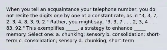 When you tell an acquaintance your telephone number, you do not recite the digits one by one at a constant rate, as in "3, 3, 7, 2, 3, 4, 8, 3, 9, 2." Rather, you might say, "3, 3, 7 . . . 2, 3, 4 . . . 83, 92." This exemplifies _____, a strategy to enhance _____ memory. Select one: a. chunking; sensory b. consolidation; short-term c. consolidation; sensory d. chunking; short-term