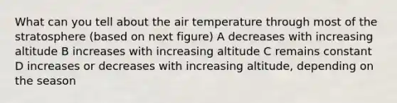 What can you tell about the air temperature through most of the stratosphere (based on next figure) A decreases with increasing altitude B increases with increasing altitude C remains constant D increases or decreases with increasing altitude, depending on the season