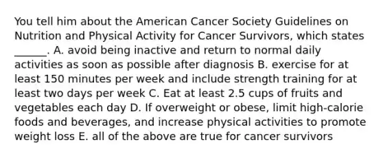 You tell him about the American Cancer Society Guidelines on Nutrition and Physical Activity for Cancer Survivors, which states ______. A. avoid being inactive and return to normal daily activities as soon as possible after diagnosis B. exercise for at least 150 minutes per week and include strength training for at least two days per week C. Eat at least 2.5 cups of fruits and vegetables each day D. If overweight or obese, limit high-calorie foods and beverages, and increase physical activities to promote weight loss E. all of the above are true for cancer survivors