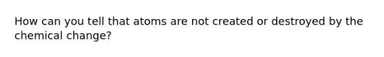 How can you tell that atoms are not created or destroyed by the chemical change?