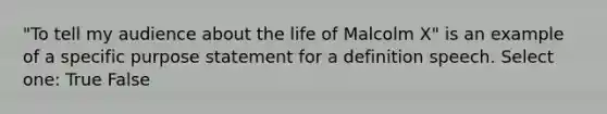 "To tell my audience about the life of Malcolm X" is an example of a specific purpose statement for a definition speech. Select one: True False