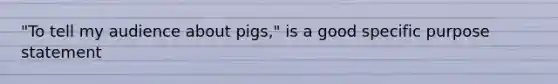 "To tell my audience about pigs," is a good specific purpose statement