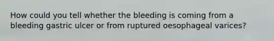 How could you tell whether the bleeding is coming from a bleeding gastric ulcer or from ruptured oesophageal varices?