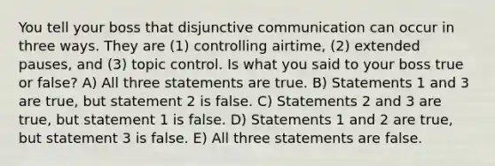 You tell your boss that disjunctive communication can occur in three ways. They are (1) controlling airtime, (2) extended pauses, and (3) topic control. Is what you said to your boss true or false? A) All three statements are true. B) Statements 1 and 3 are true, but statement 2 is false. C) Statements 2 and 3 are true, but statement 1 is false. D) Statements 1 and 2 are true, but statement 3 is false. E) All three statements are false.