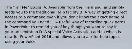 The "Tell Me" box is: A. Available from the File menu, and simply leads you to the traditional Help facility B. A way of getting direct access to a command even if you don't know the exact name of the command you need C. A useful way of recording quick notes in PowerPoint to remind you of key things you want to say in your presentation D. A special Voice Activation add-in which is new for PowerPoint 2016 and allows you to ask for help topics using your voice