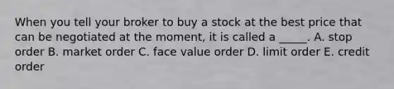 When you tell your broker to buy a stock at the best price that can be negotiated at the​ moment, it is called a​ _____. A. stop order B. market order C. face value order D. limit order E. credit order