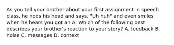 As you tell your brother about your first assignment in speech class, he nods his head and says, "Uh huh" and even smiles when he hears you got an A. Which of the following best describes your brother's reaction to your story? A. feedback B. noise C. messages D. context