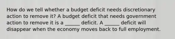 How do we tell whether a budget deficit needs discretionary action to remove​ it? A budget deficit that needs government action to remove it is a​ ______ deficit. A​ ______ deficit will disappear when the economy moves back to full employment.